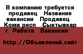 В компанию требуется продавец › Название вакансии ­ Продавец - Коми респ., Сыктывкар г. Работа » Вакансии   